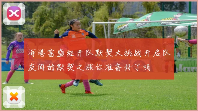 海港富盛经开队默契大挑战开启队友间的默契之旅你准备好了吗