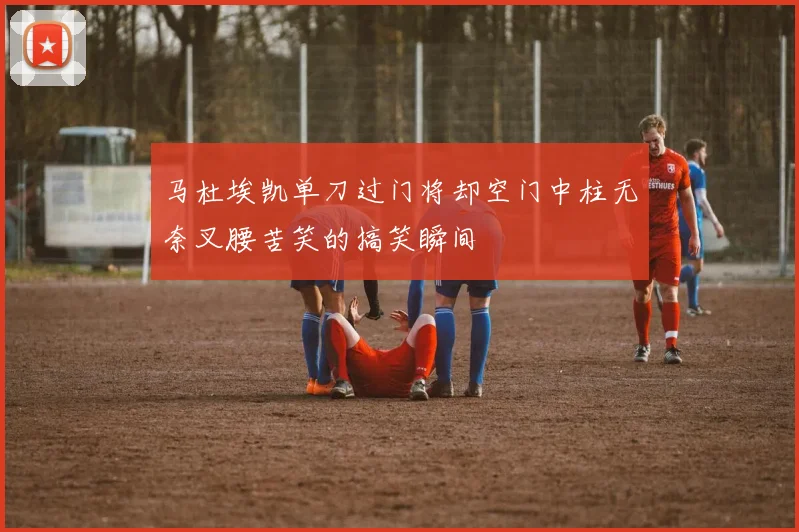 马杜埃凯单刀过门将却空门中柱无奈叉腰苦笑的搞笑瞬间
