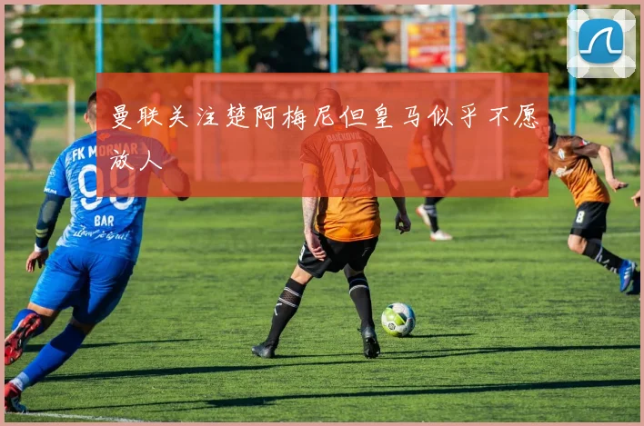 曼联关注楚阿梅尼但皇马似乎不愿放人