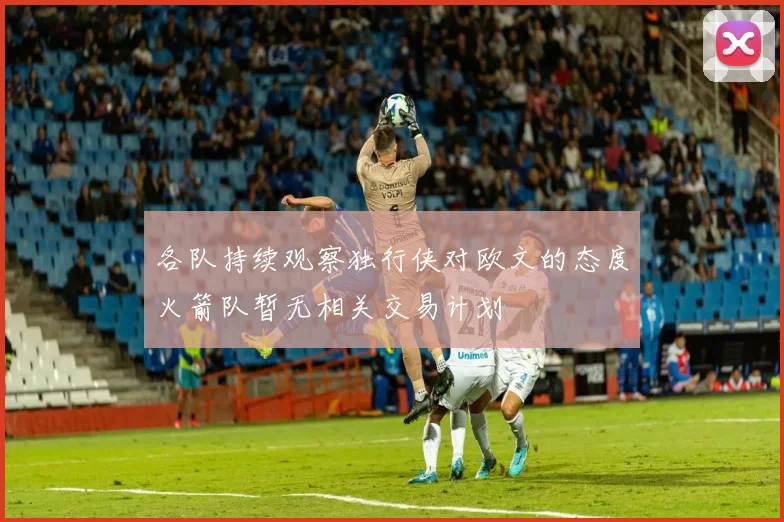 各队持续观察独行侠对欧文的态度火箭队暂无相关交易计划