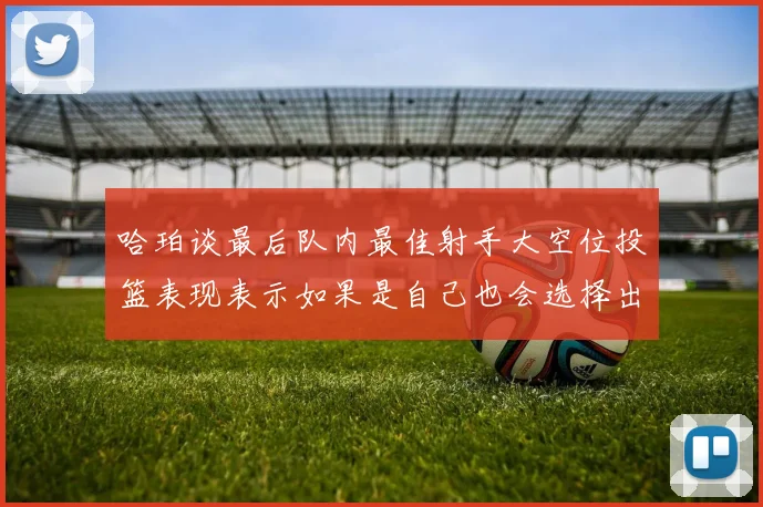 哈珀谈最后队内最佳射手大空位投篮表现表示如果是自己也会选择出手
