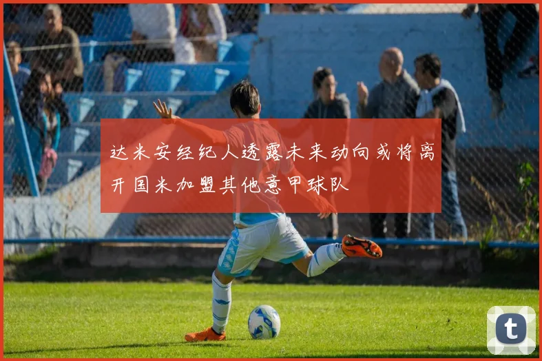达米安经纪人透露未来动向或将离开国米加盟其他意甲球队