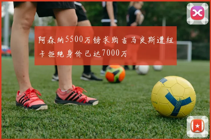 阿森纳5500万镑求购吉马良斯遭纽卡拒绝身价已达7000万