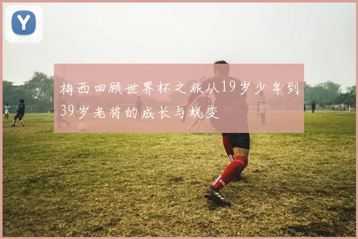 梅西回顾世界杯之旅从19岁少年到39岁老将的成长与蜕变