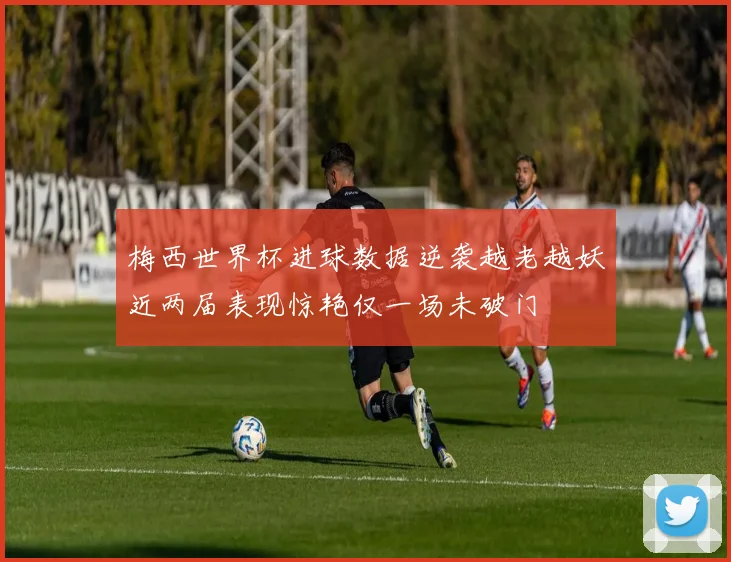 梅西世界杯进球数据逆袭越老越妖近两届表现惊艳仅一场未破门