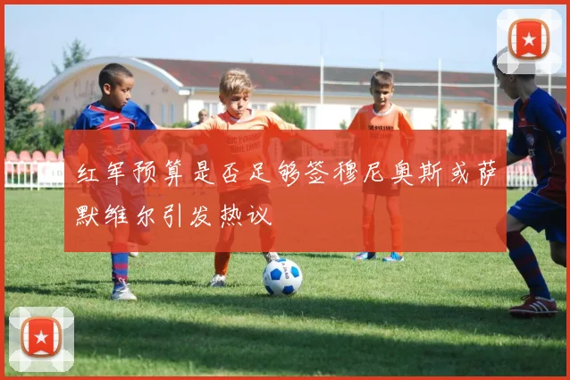 红军预算是否足够签穆尼奥斯或萨默维尔引发热议
