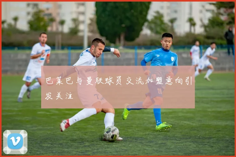 巴莱巴与曼联球员交流加盟意向引发关注