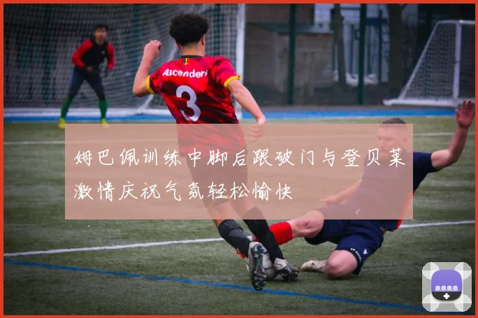 姆巴佩训练中脚后跟破门与登贝莱激情庆祝气氛轻松愉快