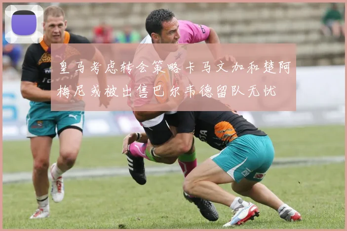 皇马考虑转会策略卡马文加和楚阿梅尼或被出售巴尔韦德留队无忧