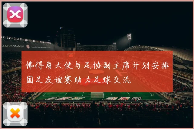 佛得角大使与足协副主席计划安排国足友谊赛助力足球交流