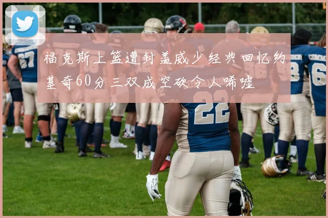 福克斯上篮遭封盖威少经典回忆约基奇60分三双成空砍令人唏嘘
