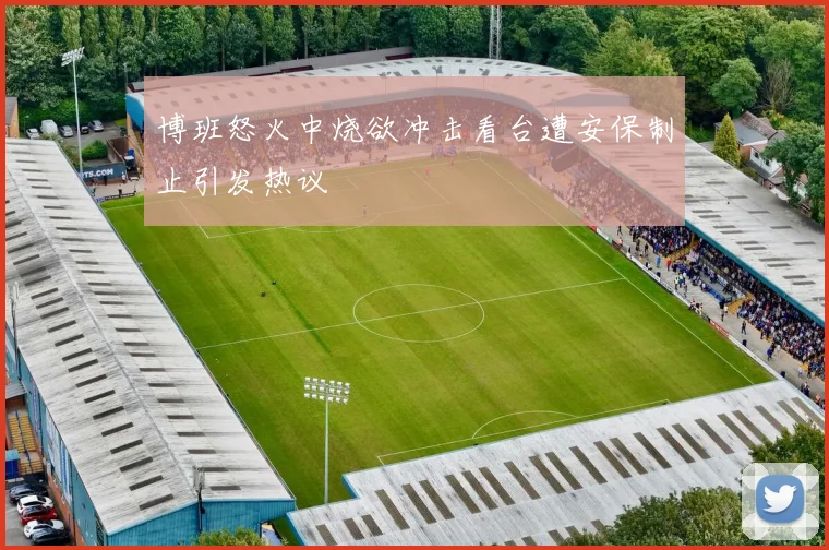 博班怒火中烧欲冲击看台遭安保制止引发热议
