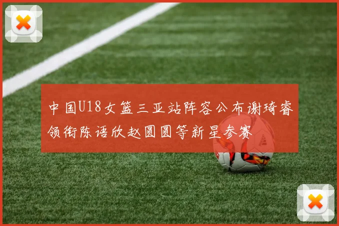中国U18女篮三亚站阵容公布谢琦睿领衔陈语欣赵圆圆等新星参赛